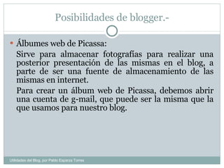 Posibilidades de blogger.- Álbumes web de Picassa: Sirve para almacenar fotografías para realizar una posterior presentación de las mismas en el blog, a parte de ser una fuente de almacenamiento de las mismas en internet. Para crear un álbum web de Picassa, debemos abrir una cuenta de g-mail, que puede ser la misma que la que usamos para nuestro blog. Utilidades del Blog, por Pablo Esparza Torres 