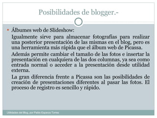 Posibilidades de blogger.- Álbumes web de Slideshow: Igualmente sirve para almacenar fotografías para realizar una posterior presentación de las mismas en el blog, pero es una herramienta más rápida que el álbum web de Picassa.  Además permite cambiar el tamaño de las fotos e insertar la presentación en cualquiera de las dos columnas, ya sea como entrada normal o acceder a la presentación desde utilidad externa. La gran diferencia frente a Picassa son las posibilidades de creación de presentaciones diferentes al pasar las fotos. El proceso de registro es sencillo y rápido. Utilidades del Blog, por Pablo Esparza Torres 