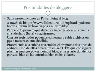 Posibilidades de blogger.- Subir presentaciones en Power Point al blog. A través de  http://www.slideshare.net/upload  podemos hacer subir un archivo en pps a nuestro blog. Para ello lo primero que debemos hacer es abrir una cuenta en slideshare (beta) y registrarnos. Una vez registrados podemos comenzar a subir archivos en pps a nuestra cuenta de Slide. Procediendo a la subida nos emitirá el programa dos tipos de códigos. Uno de ellos creará un enlace HTM que conseguirá plasmar nuestro power point al blog, e insertarlo donde nos parezca, bien en las entradas, bien en los enlaces. Utilidades del Blog, por Pablo Esparza Torres 