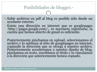 Posibilidades de blogger.- Subir archivos en pdf al blog es posible sólo desde un ayudante externo. Existe una dirección en internet que es googlepages -http://pages.google.com/-, es necesario registrarse, la cuenta que hemos abierto de gmail es suficiente. Posteriormente pinchamos en upload, seleccionamos el archivo y lo subimos al sitio de googlepages en internet, copiando la dirección que se otorga a nuestro archivo. Posteriormente accederemos a nuestro diseño de blog, pinchamos en texto, escribimos el título y lo vinculamos a la dirección que anteriormente hemos copiado.  Utilidades del Blog, por Pablo Esparza Torres 