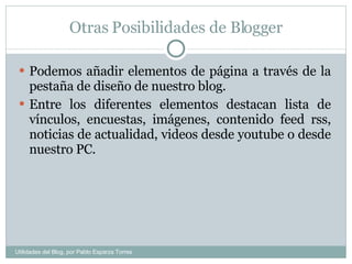 Otras Posibilidades de Blogger Podemos añadir elementos de página a través de la pestaña de diseño de nuestro blog. Entre los diferentes elementos destacan lista de vínculos, encuestas, imágenes, contenido feed rss, noticias de actualidad, videos desde youtube o desde nuestro PC. Utilidades del Blog, por Pablo Esparza Torres 