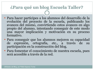 ¿Para qué un blog Escuela Taller? Para hacer participes a los alumnos del desarrollo de la evolución del proyecto de la escuela, publicando los avances del mismo, convirtiendo estos avances en algo propio del alumno, intentando conseguir de este modo una mayor implicación y motivación en su proceso formativo. Para conseguir que los alumnos mejoren su capacidad de expresión, ortografía, etc., a través de su participación en la construcción del blog. Para fomentar el conocimiento de nuestra escuela, pues será accesible a través de la red. Utilidades del Blog, por Pablo Esparza Torres 