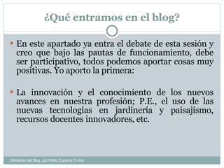 ¿Qué entramos en el blog? En este apartado ya entra el debate de esta sesión y creo que bajo las pautas de funcionamiento, debe ser participativo, todos podemos aportar cosas muy positivas. Yo aporto la primera: La innovación y el conocimiento de los nuevos avances en nuestra profesión; P.E., el uso de las nuevas tecnologías en jardinería y paisajismo, recursos docentes innovadores, etc.   Utilidades del Blog, por Pablo Esparza Torres 