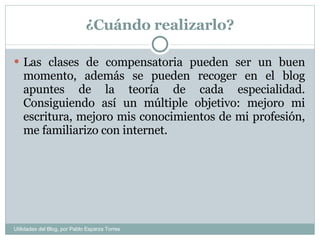 ¿Cuándo realizarlo? Las clases de compensatoria pueden ser un buen momento, además se pueden recoger en el blog apuntes de la teoría de cada especialidad. Consiguiendo así un múltiple objetivo: mejoro mi escritura, mejoro mis conocimientos de mi profesión, me familiarizo con internet. Utilidades del Blog, por Pablo Esparza Torres 