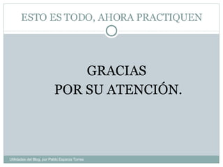 ESTO ES TODO, AHORA PRACTIQUEN GRACIAS  POR SU ATENCIÓN. Utilidades del Blog, por Pablo Esparza Torres 