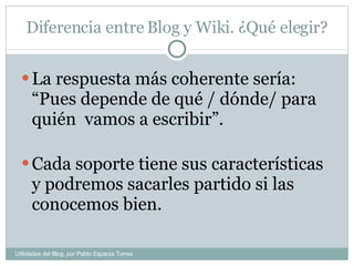 Diferencia entre Blog y Wiki. ¿Qué elegir? La respuesta más coherente sería: “Pues depende de qué / dónde/ para quién  vamos a escribir”. Cada soporte tiene sus características y podremos sacarles partido si las conocemos bien. Utilidades del Blog, por Pablo Esparza Torres 