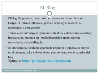 El  Blog .- El blog: Es personal, la entrada pertenece a su editor. Persona o Grupo. El texto es estático, el post no cambia y el discurso es espontáneo y permanente.  Tiende a ser un “largo pergamino” (el texto se extiende hacia arriba y hacia abajo). Presenta un “modo discusión”: monólogo con comentarios de la audiencia.  Es cronológico, (lo último aparece lo primero) e inmediato: escrito en el momento y los enlaces sirven para conectar con el exterior del blog.  Ejemplo:  http://pabloesparza.blogspot.com Utilidades del Blog, por Pablo Esparza Torres 