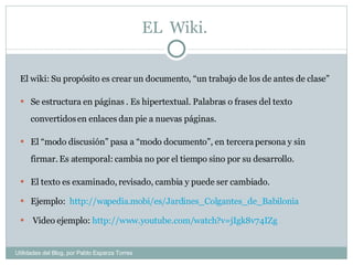 EL  Wiki.  El wiki: Su propósito es crear un documento, “un trabajo de los de antes de clase” Se estructura en páginas . Es hipertextual. Palabras o frases del texto convertidos en enlaces dan pie a nuevas páginas.  El “modo discusión” pasa a “modo documento”, en tercera persona y sin firmar. Es atemporal: cambia no por el tiempo sino por su desarrollo.  El texto es examinado, revisado, cambia y puede ser cambiado. Ejemplo:   http://wapedia.mobi/es/Jardines_Colgantes_de_Babilonia   Video ejemplo:  http://www.youtube.com/watch?v=jIgk8v74IZg  Utilidades del Blog, por Pablo Esparza Torres 