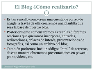 El Blog ¿Cómo realizarlo? Es tan sencillo como crear una cuenta de correo de goggle, a través de ella crearemos una plantilla que será la base de nuestro blog. Posteriormente comenzaremos a crear las diferentes secciones que queramos incorporar, entradas, redirecciones, enlaces de interés, presentaciones de fotografías, así como un archivo del blog.  También podremos incluir códigos “html” de terceros, de esta manera obtenemos presentaciones en power-point, videos, etc. Utilidades del Blog, por Pablo Esparza Torres 