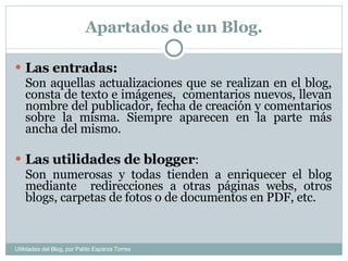Apartados de un Blog. Las entradas: Son aquellas actualizaciones que se realizan en el blog, consta de texto e imágenes,  comentarios nuevos, llevan nombre del publicador, fecha de creación y comentarios sobre la misma. Siempre aparecen en la parte más ancha del mismo. Las utilidades de blogger :  Son numerosas y todas tienden a enriquecer el blog mediante  redirecciones a otras páginas webs, otros blogs, carpetas de fotos o de documentos en PDF, etc. Utilidades del Blog, por Pablo Esparza Torres 