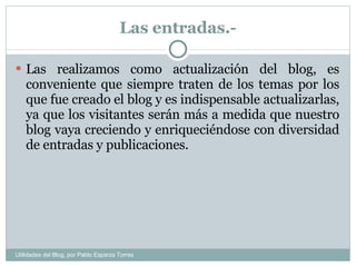 Las entradas.- Las realizamos como actualización del blog, es conveniente que siempre traten de los temas por los que fue creado el blog y es indispensable actualizarlas, ya que los visitantes serán más a medida que nuestro blog vaya creciendo y enriqueciéndose con diversidad de entradas y publicaciones. Utilidades del Blog, por Pablo Esparza Torres 