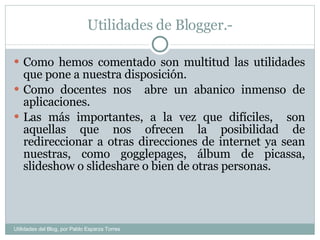 Utilidades de Blogger.- Como hemos comentado son multitud las utilidades que pone a nuestra disposición. Como docentes nos  abre un abanico inmenso de aplicaciones. Las más importantes, a la vez que difíciles,  son aquellas que nos ofrecen la posibilidad de redireccionar a otras direcciones de internet ya sean nuestras, como gogglepages, álbum de picassa, slideshow o slideshare o bien de otras personas. Utilidades del Blog, por Pablo Esparza Torres 