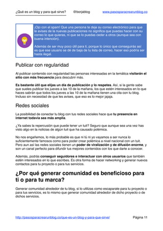 ¿Qué es un blog y para qué sirve? @borjablog www.pasosparacrearunblog.co
Publicar con regularidad
Al publicar contenido con regularidad las personas interesadas en la temática visitarán el
sitio con más frecuencia para descubrir más.
Es bastante útil que elijas un día de publicación y lo respetes. Así, si la gente sabe
que sueles publicar los jueves a las 10 de la mañana, los que estén interesados en lo que
haces sabrán que todos los jueves a las 10 de la mañana tienen una cita con tu blog.
Incluso sin necesidad de que les avises, que eso es lo mejor jajaja.
Redes sociales
La posibilidad de conectar tu blog con tus redes sociales hace que tu presencia en
internet todavía sea más amplia.
¿Ya sabes la repercusión que puede tener un tuit? Seguro que aunque sea una vez has
visto algo en la noticias de algún tuit que ha causado polémica.
No nos engañemos, lo más probable es que ni tú ni yo vayamos a ser nunca lo
suﬁcientemente famosos como para poder crear polémica a nivel nacional con un tuit.
Pero aun así las redes sociales tienen un poder de viralización y de difusión enorme, y
son un canal perfecto para difundir tus mejores contenidos con los que darte a conocer.
Además, podrás conseguir seguidores e interactuar con otros usuarios que también
estén interesados en lo que escribes. Es otra forma de hacer networking y generar nuevos
contactos para tu proyecto o para tus servicios.
¿Por qué generar comunidad es beneﬁcioso para
ti o para tu marca?
Generar comunidad alrededor de tu blog, si lo utilizas como escaparate para tu proyecto o
para tus servicios, es lo mismo que generar comunidad alrededor de dicho proyecto o de
dichos servicios.
¡Ojo con el spam! Que una persona te deje su correo electrónico para que
le avises de la nuevas publicaciones no signiﬁca que puedas hacer con su
correo lo que quieras, ni que se lo puedas ceder a otros (aunque sea con
buena intención).
Además de ser muy poco útil para ti, porque lo único que conseguirás así
es que ese usuario se dé de baja de tu lista de correo, hacer eso podría ser
hasta ilegal.
http://pasosparacrearunblog.co/que-es-un-blog-y-para-que-sirve/ Página 11
 