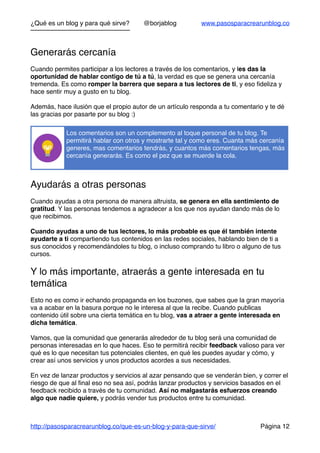 ¿Qué es un blog y para qué sirve? @borjablog www.pasosparacrearunblog.co
Generarás cercanía
Cuando permites participar a los lectores a través de los comentarios, y les das la
oportunidad de hablar contigo de tú a tú, la verdad es que se genera una cercanía
tremenda. Es como romper la barrera que separa a tus lectores de ti, y eso ﬁdeliza y
hace sentir muy a gusto en tu blog.
Además, hace ilusión que el propio autor de un artículo responda a tu comentario y te dé
las gracias por pasarte por su blog :)
Ayudarás a otras personas
Cuando ayudas a otra persona de manera altruista, se genera en ella sentimiento de
gratitud. Y las personas tendemos a agradecer a los que nos ayudan dando más de lo
que recibimos.
Cuando ayudas a uno de tus lectores, lo más probable es que él también intente
ayudarte a ti compartiendo tus contenidos en las redes sociales, hablando bien de ti a
sus conocidos y recomendándoles tu blog, o incluso comprando tu libro o alguno de tus
cursos.
Y lo más importante, atraerás a gente interesada en tu
temática
Esto no es como ir echando propaganda en los buzones, que sabes que la gran mayoría
va a acabar en la basura porque no le interesa al que la recibe. Cuando publicas
contenido útil sobre una cierta temática en tu blog, vas a atraer a gente interesada en
dicha temática.
Vamos, que la comunidad que generarás alrededor de tu blog será una comunidad de
personas interesadas en lo que haces. Eso te permitirá recibir feedback valioso para ver
qué es lo que necesitan tus potenciales clientes, en qué les puedes ayudar y cómo, y
crear así unos servicios y unos productos acordes a sus necesidades.
En vez de lanzar productos y servicios al azar pensando que se venderán bien, y correr el
riesgo de que al ﬁnal eso no sea así, podrás lanzar productos y servicios basados en el
feedback recibido a través de tu comunidad. Así no malgastarás esfuerzos creando
algo que nadie quiere, y podrás vender tus productos entre tu comunidad.
Los comentarios son un complemento al toque personal de tu blog. Te
permitirá hablar con otros y mostrarte tal y como eres. Cuanta más cercanía
generes, mas comentarios tendrás, y cuantos más comentarios tengas, más
cercanía generarás. Es como el pez que se muerde la cola.
http://pasosparacrearunblog.co/que-es-un-blog-y-para-que-sirve/ Página 12
 