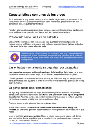 ¿Qué es un blog y para qué sirve? @borjablog www.pasosparacrearunblog.co
Características comunes de los blogs
En la deﬁnición de blog hemos dicho que es un tipo de página web que se diferencia del
resto porque en él se publica contenido con cierta regularidad (precisamente en eso
consiste un blog, en publicar contendido).
Pero hay además algunas características comunes que permiten diferenciar rápidamente
entre un blog o entre cualquier otro tipo de web solo con echar un vistazo.
Presentado como una lista de entradas
Básicamente, yo creo que esa es la idea de blog que todos tenemos al principio en
nuestra cabeza: un blog es una página web en la que se presenta una lista de entradas
ordenadas de la más nueva a la más vieja.
Las entradas normalmente se organizan por categorías
Las categorías son como subtemáticas dentro de la temática de tu blog, y a la hora
de publicar una entrada puedes elegir dentro de qué categoría la quieres englobar.
Cuando ya tienes un montón de entradas escritas, es una forma muy útil de agruparlas
por subtemáticas para ayudar a tu lector a encontrar todo el contenido que haya en el blog
sobre la misma.
La gente puede dejar comentarios
Es algo muy característico de los blogs encontrar debajo de las entradas un apartado
donde poder escribir un comentario para hacer una aportación extra o para preguntarle
algo al autor. Además, también se pueden ver los comentarios que el resto de usuarios
han hecho y se puede entablar una conversación con ellos.
Como ya veremos más adelante, ésto tiene dos ventajas.
Por un lado crea una comunicación bidireccional entre el autor del blog y sus
lectores. Es una forma genial de poder interactuar con la gente que se interesa por lo que
haces.
Y por el otro lado genera comunidad. No es lo mismo estar en una página web donde
solo puedes leer lo que se publica, que en un sitio donde puedes participar, preguntar
dudas y aportar tu granito de arena.
http://pasosparacrearunblog.co/que-es-un-blog-y-para-que-sirve/ Página 4
Las entradas son los artículos que vas publicando en el blog. Como ya te podrás
imaginar, son la base fundamental de cualquier blog. Recuerda que el contenido
es el rey y que un blog es en esencia eso, un sitio en el que se publica contenido
con regularidad.
 