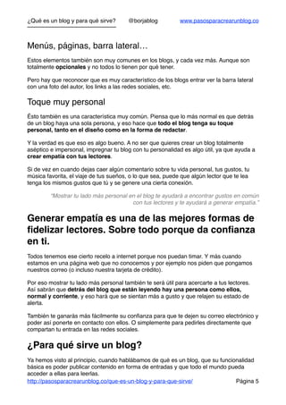 ¿Qué es un blog y para qué sirve? @borjablog www.pasosparacrearunblog.co
Menús, páginas, barra lateral…
Estos elementos también son muy comunes en los blogs, y cada vez más. Aunque son
totalmente opcionales y no todos lo tienen por qué tener.
Pero hay que reconocer que es muy característico de los blogs entrar ver la barra lateral
con una foto del autor, los links a las redes sociales, etc.
Toque muy personal
Ésto también es una característica muy común. Piensa que lo más normal es que detrás
de un blog haya una sola persona, y eso hace que todo el blog tenga su toque
personal, tanto en el diseño como en la forma de redactar.
Y la verdad es que eso es algo bueno. A no ser que quieres crear un blog totalmente
aséptico e impersonal, impregnar tu blog con tu personalidad es algo útil, ya que ayuda a
crear empatía con tus lectores.
Si de vez en cuando dejas caer algún comentario sobre tu vida personal, tus gustos, tu
música favorita, el viaje de tus sueños, o lo que sea, puede que algún lector que te lea
tenga los mismos gustos que tú y se genere una cierta conexión.
“Mostrar tu lado más personal en el blog te ayudará a encontrar gustos en común
con tus lectores y te ayudará a generar empatía.”
Generar empatía es una de las mejores formas de
ﬁdelizar lectores. Sobre todo porque da conﬁanza
en ti.
Todos tenemos ese cierto recelo a internet porque nos puedan timar. Y más cuando
estamos en una página web que no conocemos y por ejemplo nos piden que pongamos
nuestros correo (o incluso nuestra tarjeta de crédito).
Por eso mostrar tu lado más personal también te será útil para acercarte a tus lectores.
Así sabrán que detrás del blog que están leyendo hay una persona como ellos,
normal y corriente, y eso hará que se sientan más a gusto y que relajen su estado de
alerta.
También te ganarás más fácilmente su conﬁanza para que te dejen su correo electrónico y
poder así ponerte en contacto con ellos. O simplemente para pedirles directamente que
compartan tu entrada en las redes sociales.
¿Para qué sirve un blog?
Ya hemos visto al principio, cuando hablábamos de qué es un blog, que su funcionalidad
básica es poder publicar contenido en forma de entradas y que todo el mundo pueda
acceder a ellas para leerlas.
http://pasosparacrearunblog.co/que-es-un-blog-y-para-que-sirve/ Página 5
 
