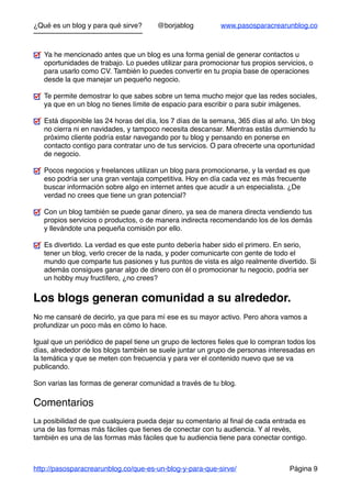 ¿Qué es un blog y para qué sirve? @borjablog www.pasosparacrearunblog.co
Ya he mencionado antes que un blog es una forma genial de generar contactos u
oportunidades de trabajo. Lo puedes utilizar para promocionar tus propios servicios, o
para usarlo como CV. También lo puedes convertir en tu propia base de operaciones
desde la que manejar un pequeño negocio.
Te permite demostrar lo que sabes sobre un tema mucho mejor que las redes sociales,
ya que en un blog no tienes límite de espacio para escribir o para subir imágenes.
Está disponible las 24 horas del día, los 7 días de la semana, 365 días al año. Un blog
no cierra ni en navidades, y tampoco necesita descansar. Mientras estás durmiendo tu
próximo cliente podría estar navegando por tu blog y pensando en ponerse en
contacto contigo para contratar uno de tus servicios. O para ofrecerte una oportunidad
de negocio.
Pocos negocios y freelances utilizan un blog para promocionarse, y la verdad es que
eso podría ser una gran ventaja competitiva. Hoy en día cada vez es más frecuente
buscar información sobre algo en internet antes que acudir a un especialista. ¿De
verdad no crees que tiene un gran potencial?
Con un blog también se puede ganar dinero, ya sea de manera directa vendiendo tus
propios servicios o productos, o de manera indirecta recomendando los de los demás
y llevándote una pequeña comisión por ello.
Es divertido. La verdad es que este punto debería haber sido el primero. En serio,
tener un blog, verlo crecer de la nada, y poder comunicarte con gente de todo el
mundo que comparte tus pasiones y tus puntos de vista es algo realmente divertido. Si
además consigues ganar algo de dinero con él o promocionar tu negocio, podría ser
un hobby muy fructífero, ¿no crees?
Los blogs generan comunidad a su alrededor.
No me cansaré de decirlo, ya que para mí ese es su mayor activo. Pero ahora vamos a
profundizar un poco más en cómo lo hace.
Igual que un periódico de papel tiene un grupo de lectores ﬁeles que lo compran todos los
días, alrededor de los blogs también se suele juntar un grupo de personas interesadas en
la temática y que se meten con frecuencia y para ver el contenido nuevo que se va
publicando.
Son varias las formas de generar comunidad a través de tu blog.
Comentarios
La posibilidad de que cualquiera pueda dejar su comentario al ﬁnal de cada entrada es
una de las formas más fáciles que tienes de conectar con tu audiencia. Y al revés,
también es una de las formas más fáciles que tu audiencia tiene para conectar contigo.
http://pasosparacrearunblog.co/que-es-un-blog-y-para-que-sirve/ Página 9
 
