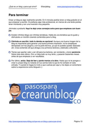 ¿Qué es un blog y para qué sirve? @borjablog www.pasosparacrearunblog.co
Para terminar
Crear un blog es algo realmente sencillo. En 5 minutos podrás tener un blog gratuito en el
que empezar a escribir. Si preﬁeres algo más profesional, en menos de una tarde podrás
tener montando y con una inversión muy pequeña.
¡Anímate a probarlo! Aquí te dejo unos consejos extra para que empieces con buen
pie.
Existen inﬁnitos blogs con inﬁnitas temáticas. Habla de una temática que te guste y
disfrutarás un montón creando contenidos para tu blog.
Céntrate en escribir, todo lo demás es opcional. Aunque una buena imagen de tu
blog es importante para generar una buena primera impresión, no te compliques
demasiado con los plugins y con la parte técnica, ya que te puedes quedar atascado
ahí. Crea contenido útil que atraiga a tus primeros lectores y dedícate a difundirlo.
Tienes que aportar valor y ser útil para tus lectores, ser constante, y tener paciencia.
Sobre todo ésto último. Con un blog todo va muy lento, y pasarán bastantes meses
antes de que empieces a ver resultados.
Por último, actúa. Deja de leer y ponte manos a la obra. Hasta que no te pongas a
crear tu propio blog no notarás en tus carnes todo lo que te he contado en esta
entrada. Y cuando lo hagas te invito a que vuelvas por aquí y me dejes un comentario
sobre tu experiencia como bloguero ;)
http://pasosparacrearunblog.co/que-es-un-blog-y-para-que-sirve/ Página 13
 