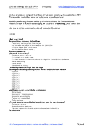 ¿Qué es un blog y para qué sirve? @borjablog www.pasosparacrearunblog.co
Muchas gracias por compartir la entrada en tus redes sociales y descargártela en PDF.
Ahora podrás imprimirla y leerla tranquilamente en cualquier lugar.
También puedes seguirme en Twitter y así estarás al tanto del último contenido
relacionado con el mundillo del blogging. Mi usuario es @borlablog. ¡Nos vemos allí!
¡Ah, y no te cortes en compartir este pdf con quien tú quieras!
Índice
¿Qué es un blog?
Características comunes de los blogs
Presentado como una lista de entradas
Las entradas normalmente se organizan por categorías
La gente puede dejar comentarios
Menús, páginas, barra lateral…
Toque muy personal
¿Para qué sirve un blog?
Generarás marca personal
Es un Curriculum Vitae online
Es un escaparate donde dar a conocer tu negocio o los servicios que ofreces
Hacer networking
Ganar dinero
También es un Hobby
Lo más importante: Google ama los blogs
Es innegable: los blogs están ganando mucha importancia en internet
Motivo n.1
Motivo n.2
Motivo n.3
Motivo n.4
Motivo n.5
Motivo n.6
Motivo n.7
Motivo n.8
Motivo n.9
Los blogs generan comunidad a su alrededor
Comentarios
Networking y colaboraciones
Newsletter y suscripción
Publicar con regularidad
Redes sociales
¿Por qué generar comunidad es beneﬁcioso para ti o para tu marca?
Generarás cercanía
Ayudarás a otras personas
Y lo más importante, atraerás a gente interesada en tu temática
Para terminar
http://pasosparacrearunblog.co/que-es-un-blog-y-para-que-sirve/ Página 2
 