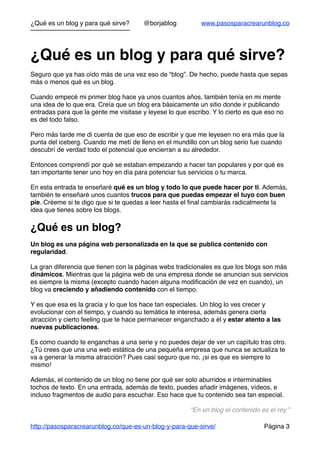 ¿Qué es un blog y para qué sirve? @borjablog www.pasosparacrearunblog.co
¿Qué es un blog y para qué sirve?
Seguro que ya has oído más de una vez eso de “blog”. De hecho, puede hasta que sepas
más o menos qué es un blog.
Cuando empecé mi primer blog hace ya unos cuantos años, también tenía en mi mente
una idea de lo que era. Creía que un blog era básicamente un sitio donde ir publicando
entradas para que la gente me visitase y leyese lo que escribo. Y lo cierto es que eso no
es del todo falso.
Pero más tarde me di cuenta de que eso de escribir y que me leyesen no era más que la
punta del iceberg. Cuando me metí de lleno en el mundillo con un blog serio fue cuando
descubrí de verdad todo el potencial que encierran a su alrededor.
Entonces comprendí por qué se estaban empezando a hacer tan populares y por qué es
tan importante tener uno hoy en día para potenciar tus servicios o tu marca.
En esta entrada te enseñaré qué es un blog y todo lo que puede hacer por ti. Además,
también te enseñaré unos cuantos trucos para que puedas empezar el tuyo con buen
pie. Créeme si te digo que si te quedas a leer hasta el ﬁnal cambiarás radicalmente la
idea que tienes sobre los blogs.
¿Qué es un blog?
Un blog es una página web personalizada en la que se publica contenido con
regularidad.
La gran diferencia que tienen con la páginas webs tradicionales es que los blogs son más
dinámicos. Mientras que la página web de una empresa donde se anuncian sus servicios
es siempre la misma (excepto cuando hacen alguna modiﬁcación de vez en cuando), un
blog va creciendo y añadiendo contenido con el tiempo.
Y es que esa es la gracia y lo que los hace tan especiales. Un blog lo ves crecer y
evolucionar con el tiempo, y cuando su temática te interesa, además genera cierta
atracción y cierto feeling que te hace permanecer enganchado a él y estar atento a las
nuevas publicaciones.
Es como cuando te enganchas a una serie y no puedes dejar de ver un capítulo tras otro.
¿Tú crees que una una web estática de una pequeña empresa que nunca se actualiza te
va a generar la misma atracción? Pues casi seguro que no, ¡si es que es siempre lo
mismo!
Además, el contenido de un blog no tiene por qué ser solo aburridos e interminables
tochos de texto. En una entrada, además de texto, puedes añadir imágenes, vídeos, e
incluso fragmentos de audio para escuchar. Eso hace que tu contenido sea tan especial.
“En un blog el contenido es el rey.”
http://pasosparacrearunblog.co/que-es-un-blog-y-para-que-sirve/ Página 3
 