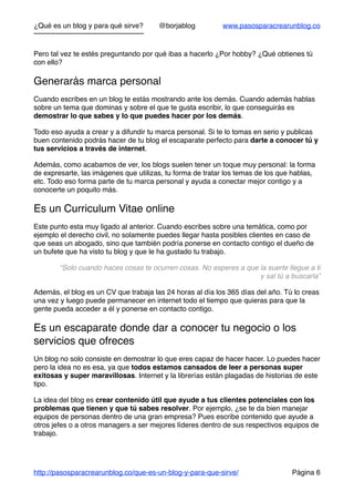 ¿Qué es un blog y para qué sirve? @borjablog www.pasosparacrearunblog.co
Pero tal vez te estés preguntando por qué ibas a hacerlo ¿Por hobby? ¿Qué obtienes tú
con ello?
Generarás marca personal
Cuando escribes en un blog te estás mostrando ante los demás. Cuando además hablas
sobre un tema que dominas y sobre el que te gusta escribir, lo que conseguirás es
demostrar lo que sabes y lo que puedes hacer por los demás.
Todo eso ayuda a crear y a difundir tu marca personal. Si te lo tomas en serio y publicas
buen contenido podrás hacer de tu blog el escaparate perfecto para darte a conocer tú y
tus servicios a través de internet.
Además, como acabamos de ver, los blogs suelen tener un toque muy personal: la forma
de expresarte, las imágenes que utilizas, tu forma de tratar los temas de los que hablas,
etc. Todo eso forma parte de tu marca personal y ayuda a conectar mejor contigo y a
conocerte un poquito más.
Es un Curriculum Vitae online
Este punto esta muy ligado al anterior. Cuando escribes sobre una temática, como por
ejemplo el derecho civil, no solamente puedes llegar hasta posibles clientes en caso de
que seas un abogado, sino que también podría ponerse en contacto contigo el dueño de
un bufete que ha visto tu blog y que le ha gustado tu trabajo.
“Solo cuando haces cosas te ocurren cosas. No esperes a que la suerte llegue a ti
y sal tú a buscarla”
Además, el blog es un CV que trabaja las 24 horas al día los 365 días del año. Tú lo creas
una vez y luego puede permanecer en internet todo el tiempo que quieras para que la
gente pueda acceder a él y ponerse en contacto contigo.
Es un escaparate donde dar a conocer tu negocio o los
servicios que ofreces
Un blog no solo consiste en demostrar lo que eres capaz de hacer hacer. Lo puedes hacer
pero la idea no es esa, ya que todos estamos cansados de leer a personas super
exitosas y super maravillosas. Internet y la librerías están plagadas de historias de este
tipo.
La idea del blog es crear contenido útil que ayude a tus clientes potenciales con los
problemas que tienen y que tú sabes resolver. Por ejemplo, ¿se te da bien manejar
equipos de personas dentro de una gran empresa? Pues escribe contenido que ayude a
otros jefes o a otros managers a ser mejores líderes dentro de sus respectivos equipos de
trabajo.
http://pasosparacrearunblog.co/que-es-un-blog-y-para-que-sirve/ Página 6
 
