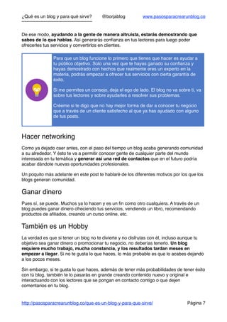¿Qué es un blog y para qué sirve? @borjablog www.pasosparacrearunblog.co
De ese modo, ayudando a la gente de manera altruista, estarás demostrando que
sabes de lo que hablas. Así generarás conﬁanza en tus lectores para luego poder
ofrecerles tus servicios y convertirlos en clientes.
Hacer networking
Como ya dejado caer antes, con el paso del tiempo un blog acaba generando comunidad
a su alrededor. Y ésto te va a permitir conocer gente de cualquier parte del mundo
interesada en tu temática y generar así una red de contactos que en el futuro podría
acabar dándote nuevas oportunidades profesionales.
Un poquito más adelante en este post te hablaré de los diferentes motivos por los que los
blogs generan comunidad.
Ganar dinero
Pues sí, se puede. Muchos ya lo hacen y es un ﬁn como otro cualquiera. A través de un
blog puedes ganar dinero ofreciendo tus servicios, vendiendo un libro, recomendando
productos de aﬁliados, creando un curso online, etc.
También es un Hobby
La verdad es que si tener un blog no te divierte y no disfrutas con él, incluso aunque tu
objetivo sea ganar dinero o promocionar tu negocio, no deberías tenerlo. Un blog
requiere mucho trabajo, mucha constancia, y los resultados tardan meses en
empezar a llegar. Si no te gusta lo que haces, lo más probable es que lo acabes dejando
a los pocos meses.
Sin embargo, si te gusta lo que haces, además de tener más probabilidades de tener éxito
con tú blog, también te lo pasarás en grande creando contenido nuevo y original e
interactuando con los lectores que se pongan en contacto contigo o que dejen
comentarios en tu blog.
Para que un blog funcione lo primero que tienes que hacer es ayudar a
tu público objetivo. Solo una vez que te hayas ganado su conﬁanza y
hayas demostrado con hechos que realmente eres un experto en la
materia, podrás empezar a ofrecer tus servicios con cierta garantía de
éxito.
Si me permites un consejo, deja el ego de lado. El blog no va sobre ti, va
sobre tus lectores y sobre ayudarles a resolver sus problemas.
Créeme si te digo que no hay mejor forma de dar a conocer tu negocio
que a través de un cliente satisfecho al que ya has ayudado con alguno
de tus posts.
http://pasosparacrearunblog.co/que-es-un-blog-y-para-que-sirve/ Página 7
 