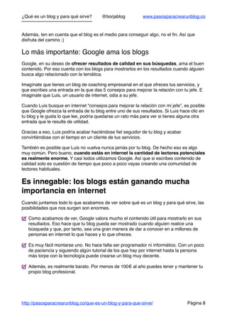 ¿Qué es un blog y para qué sirve? @borjablog www.pasosparacrearunblog.co
Además, ten en cuenta que el blog es el medio para conseguir algo, no el ﬁn. Así que
disfruta del camino ;)
Lo más importante: Google ama los blogs
Google, en su deseo de ofrecer resultados de calidad en sus búsquedas, ama el buen
contenido. Por eso cuenta con los blogs para mostrarlos en los resultados cuando alguien
busca algo relacionado con la temática.
Imagínate que tienes un blog de coaching empresarial en el que ofreces tus servicios, y
que escribes una entrada en la que das 5 consejos para mejorar la relación con tu jefe. E
imaginate que Luis, un usuario de internet, odia a su jefe.
Cuando Luis busque en internet “consejos para mejorar la relación con mi jefe”, es posible
que Google ofrezca la entrada de tu blog entre uno de sus resultados. Si Luis hace clic en
tu blog y le gusta lo que lee, podría quedarse un rato más para ver si tienes alguna otra
entrada que le resulte de utilidad.
Gracias a eso, Luis podría acabar haciéndose ﬁel seguidor de tu blog y acabar
convirtiéndose con el tiempo en un cliente de tus servicios.
También es posible que Luis no vuelva nunca jamás por tu blog. De hecho eso es algo
muy común. Pero bueno, cuando estás en internet la cantidad de lectores potenciales
es realmente enorme. Y casi todos utilizamos Google. Así que si escribes contenido de
calidad solo es cuestión de tiempo que poco a poco vayas creando una comunidad de
lectores habituales.
Es innegable: los blogs están ganando mucha
importancia en internet
Cuando juntamos todo lo que acabamos de ver sobre qué es un blog y para qué sirve, las
posibilidades que nos surgen son enormes.
Como acabamos de ver, Google valora mucho el contenido útil para mostrarlo en sus
resultados. Eso hace que tu blog pueda ser mostrado cuando alguien realice una
búsqueda y que, por tanto, sea una gran manera de dar a conocer en a millones de
personas en internet lo que haces y lo que ofreces.
Es muy fácil montarse uno. No hace falta ser programador ni informático. Con un poco
de paciencia y siguiendo algún tutorial de los que hay por internet hasta la persona
más torpe con la tecnología puede crearse un blog muy decente.
Además, es realmente barato. Por menos de 100€ al año puedes tener y mantener tu
propio blog profesional.
http://pasosparacrearunblog.co/que-es-un-blog-y-para-que-sirve/ Página 8
 