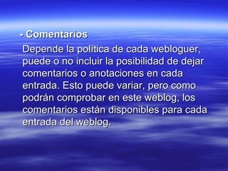 - Comentarios Depende la política de cada webloguer, puede o no incluir la posibilidad de dejar comentarios o anotaciones en cada entrada. Esto puede variar, pero como podrán comprobar en este weblog, los comentarios están disponibles para cada entrada del weblog.  