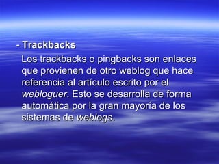 - Trackbacks Los trackbacks o pingbacks son enlaces que provienen de otro weblog que hace referencia al artículo escrito por el  webloguer . Esto se desarrolla de forma automática por la gran mayoría de los sistemas de  weblogs . 