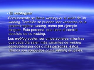 - El  webloguer Comúnmente se llama webloguer al autor de un  weblog . También se pueden leer variantes de la palabra inglesa  weblog , como por ejemplo bloguer. Esta persona  que tiene el control absoluto de su  weblog .  Los  weblog  suelen ser unipersonales, mientras que cada día salen más variantes de  weblog  conducidos por dos o más personas, éstos últimos son conocidos como  weblog  grupales. 