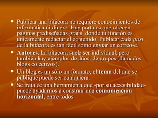 Publicar una bitácora no requiere conocimientos de informática ni dinero. Hay portales que ofrecen páginas prediseñadas gratis, donde tu función es únicamente redactar el contenido. Publicar cada  post  de la bitácora es tan fácil como enviar un correo-e.  Autores . La bitácora suele ser individual, pero también hay ejemplos de dúos, de grupos (llamados blogs colectivos).  Un blog es un sólo un formato, el  tema  del que se publique puede ser cualquiera.  Se trata de una herramienta que -por su accesibilidad- puede ayudarnos a construir una  comunicación horizontal , entre todos  