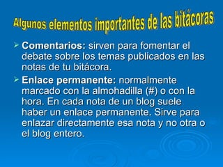 Comentarios:  sirven para fomentar el debate sobre los temas publicados en las notas de tu bitácora.  Enlace permanente:  normalmente marcado con la almohadilla (#) o con la hora. En cada nota de un blog suele haber un enlace permanente. Sirve para enlazar directamente esa nota y no otra o el blog entero.  Algunos elementos importantes de las bitácoras 
