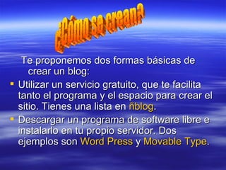 Te proponemos dos formas básicas de crear un blog: Utilizar un servicio gratuito, que te facilita tanto el programa y el espacio para crear el sitio. Tienes una lista en  ñblog .  Descargar un programa de software libre e instalarlo en tu propio servidor. Dos ejemplos son  Word  Press  y  Movable   Type . ¿Cómo se crean? 