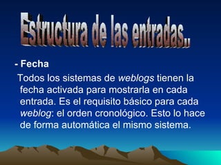 - Fecha Todos los sistemas de  weblogs  tienen la fecha activada para mostrarla en cada entrada. Es el requisito básico para cada  weblog : el orden cronológico. Esto lo hace de forma automática el mismo sistema. Estructura de las entradas.. 