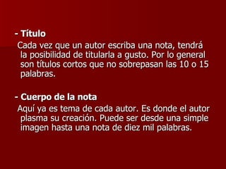 - Título Cada vez que un autor escriba una nota, tendrá la posibilidad de titularla a gusto. Por lo general son títulos cortos que no sobrepasan las 10 o 15 palabras. - Cuerpo de la nota Aquí ya es tema de cada autor. Es donde el autor plasma su creación. Puede ser desde una simple imagen hasta una nota de diez mil palabras. 