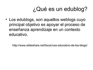 ¿Qué es un edublog?
• Los edublogs, son aquellos weblogs cuyo
principal objetivo es apoyar el proceso de
enseñanza aprendizaje en un contexto
educativo.
http://www.slideshare.net/tiscar/uso-educativo-de-los-blogs/
 
