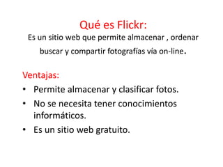 Qué es Flickr:
Es un sitio web que permite almacenar , ordenar
buscar y compartir fotografías vía on-line.
Ventajas:
• Permite almacenar y clasificar fotos.
• No se necesita tener conocimientos
informáticos.
• Es un sitio web gratuito.
 