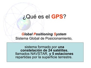 ¿ Qué es el  GPS ? G lobal  P ositioning  S ystem  Sistema Global de Posicionamiento,  sistema formado por  una constelación de 24 satélites , llamados NAVSTAR,  y 5 estaciones  repartidas por la superficie terrestre.   