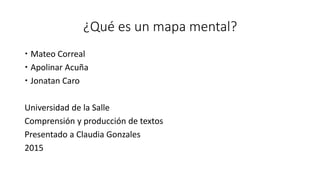 ¿Qué es un mapa mental?
 Mateo Correal
 Apolinar Acuña
 Jonatan Caro
Universidad de la Salle
Comprensión y producción de textos
Presentado a Claudia Gonzales
2015
 