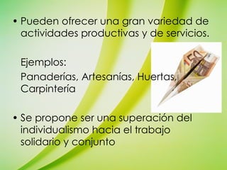 Pueden ofrecer una gran variedad de actividades productivas y de servicios. Ejemplos: Panaderías, Artesanías, Huertas, Carpintería Se propone ser una superación del individualismo hacia el trabajo solidario y conjunto 