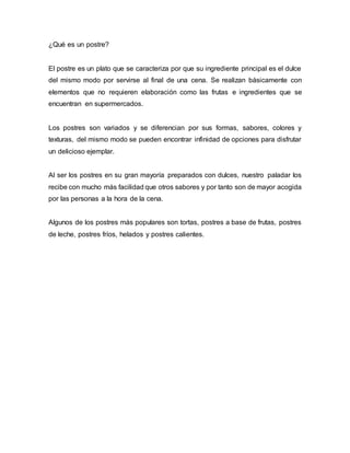 ¿Qué es un postre?
El postre es un plato que se caracteriza por que su ingrediente principal es el dulce
del mismo modo por servirse al final de una cena. Se realizan básicamente con
elementos que no requieren elaboración como las frutas e ingredientes que se
encuentran en supermercados.
Los postres son variados y se diferencian por sus formas, sabores, colores y
texturas, del mismo modo se pueden encontrar infinidad de opciones para disfrutar
un delicioso ejemplar.
Al ser los postres en su gran mayoría preparados con dulces, nuestro paladar los
recibe con mucho más facilidad que otros sabores y por tanto son de mayor acogida
por las personas a la hora de la cena.
Algunos de los postres más populares son tortas, postres a base de frutas, postres
de leche, postres fríos, helados y postres calientes.
 