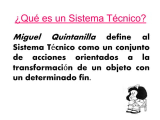 ¿Qué es un Sistema Técnico?
Miguel Quintanilla define al
Sistema Técnico como un conjunto
de acciones orientados a la
transformación de un objeto con
un determinado fin.
 
