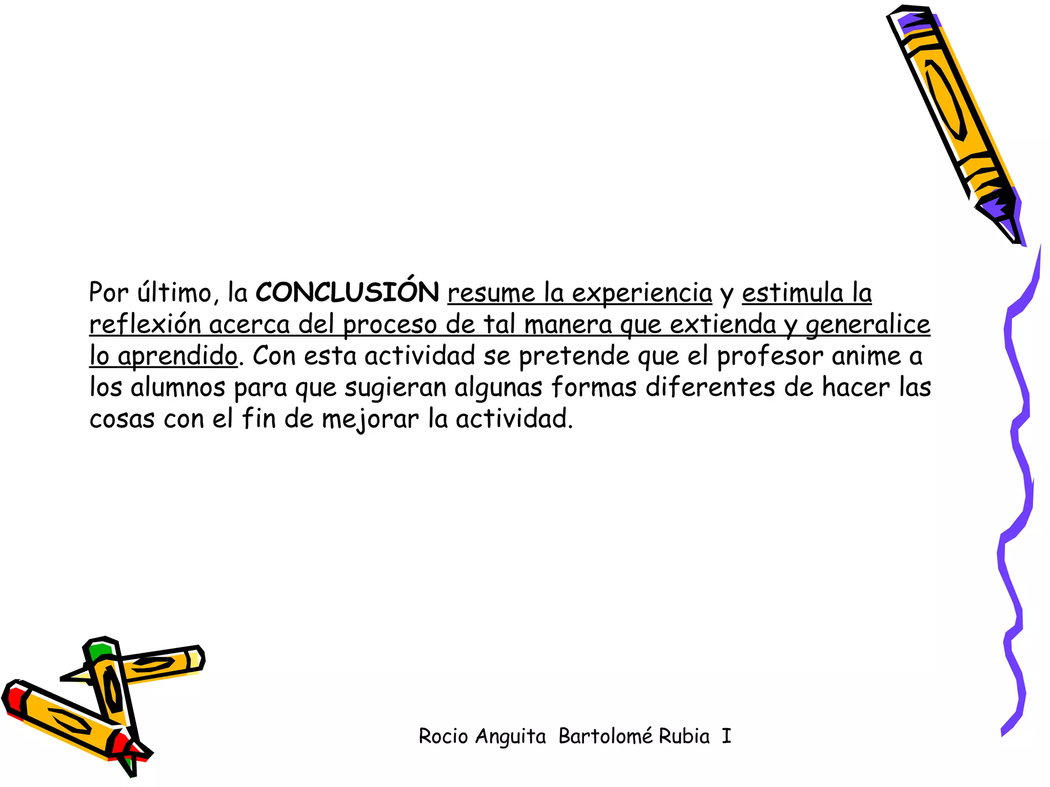 Por último, la  CONCLUSIÓN   resume la experiencia  y  estimula la reflexión acerca del proceso de tal manera que extienda y generalice lo aprendido . Con esta actividad se pretende que el profesor anime a los alumnos para que sugieran algunas formas diferentes de hacer las cosas con el fin de mejorar la actividad.  