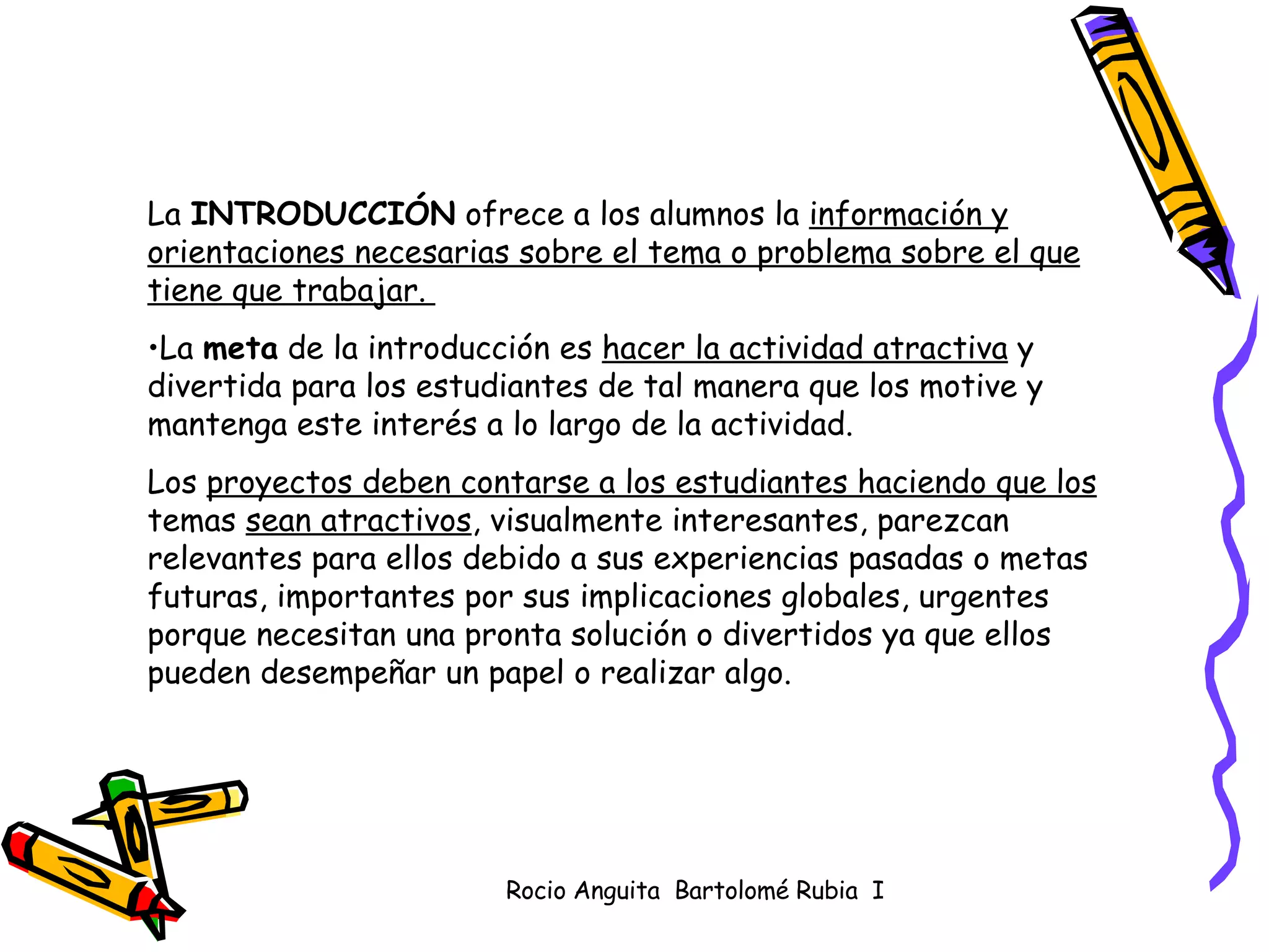 La  INTRODUCCIÓN  ofrece a los alumnos la  información y orientaciones necesarias sobre el tema o problema sobre el que tiene que trabajar.  La  meta  de la introducción es  hacer la actividad atractiva  y divertida para los estudiantes de tal manera que los motive y mantenga este interés a lo largo de la actividad.  Los  proyectos deben contarse a los estudiantes haciendo que los  temas  sean atractivos , visualmente interesantes, parezcan relevantes para ellos debido a sus experiencias pasadas o metas futuras, importantes por sus implicaciones globales, urgentes porque necesitan una pronta solución o divertidos ya que ellos pueden desempeñar un papel o realizar algo.  