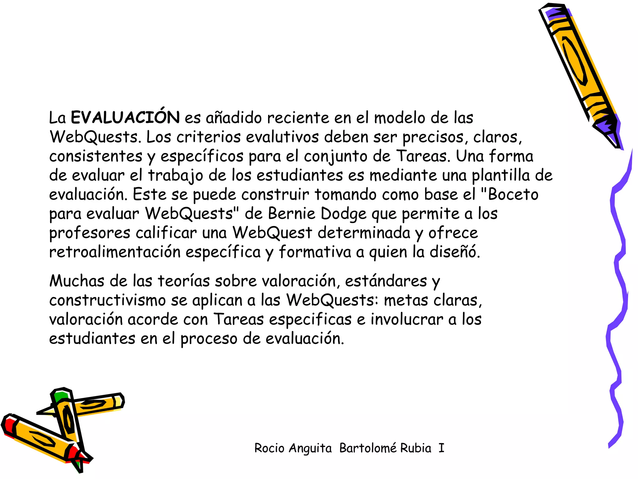 La  EVALUACIÓN  es añadido reciente en el modelo de las WebQuests. Los criterios evalutivos deben ser precisos, claros, consistentes y específicos para el conjunto de Tareas. Una forma de evaluar el trabajo de los estudiantes es mediante una plantilla de evaluación. Este se puede construir tomando como base el "Boceto para evaluar WebQuests" de Bernie Dodge que permite a los profesores calificar una WebQuest determinada y ofrece retroalimentación específica y formativa a quien la diseñó.  Muchas de las teorías sobre valoración, estándares y constructivismo se aplican a las WebQuests: metas claras, valoración acorde con Tareas especificas e involucrar a los estudiantes en el proceso de evaluación.  