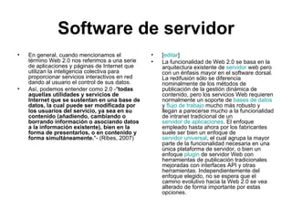 Software de servidor En general, cuando mencionamos el término Web 2.0 nos referimos a una serie de aplicaciones y páginas de Internet que utilizan la inteligencia colectiva para proporcionar servicios interactivos en red dando al usuario el control de sus datos. Así, podemos entender como 2.0 -" todas aquellas utilidades y servicios de Internet que se sustentan en una base de datos, la cual puede ser modificada por los usuarios del servicio, ya sea en su contenido (añadiendo, cambiando o borrando información o asociando datos a la información existente), bien en la forma de presentarlos, o en contenido y forma simultáneamente. "- (Ribes, 2007) [ editar ] La funcionalidad de Web 2.0 se basa en la arquitectura existente de  servidor  web  pero con un énfasis mayor en el software dorsal. La redifusión sólo se diferencia nominalmente de los métodos de publicación de la gestión dinámica de contenido, pero los servicios Web requieren normalmente un soporte de  bases de datos  y  flujo de trabajo  mucho más robusto y llegan a parecerse mucho a la funcionalidad de intranet tradicional de un  servidor de aplicaciones . El enfoque empleado hasta ahora por los fabricantes suele ser bien un enfoque de  servidor universal , el cual agrupa la mayor parte de la funcionalidad necesaria en una única plataforma de servidor, o bien un enfoque  plugin  de servidor Web con herramientas de publicación tradicionales mejoradas con interfaces API y otras herramientas. Independientemente del enfoque elegido, no se espera que el camino evolutivo hacia la Web 2.0 se vea alterado de forma importante por estas opciones. 