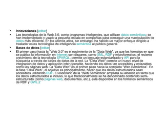 Innovaciones  [ editar ] Las tecnologías de la Web 3.0, como programas inteligentes, que utilizan  datos semánticos ; se han implementado y usado a pequeña escala en compañías para conseguir una manipulación de  datos  más eficiente. En los últimos años, sin embargo, ha habido un mayor enfoque dirigido a trasladar estas tecnologías de inteligencia  semántica  al público general. Bases de datos  [ editar ] El primer paso hacia la "Web 3.0" es el nacimiento de la "Data Web", ya que los formatos en que se publica la información en  Internet  son dispares, como  XML ,  RDF  y microformatos; el reciente crecimiento de la tecnología  SPARQL , permite un lenguaje estandarizado y  API  para la búsqueda a través de bases de datos en la red. La "Data Web" permite un nuevo nivel de integración de datos y aplicación inter-operable, haciendo los datos tan accesibles y enlazables como las páginas web. La "Data Web" es el primer paso hacia la completa “Web Semántica”. En la fase “Data Web”, el objetivo es principalmente, hacer que los datos estructurados sean accesibles utilizando  RDF . El escenario de la "Web Semántica" ampliará su alcance en tanto que los datos estructurados e incluso, lo que tradicionalmente se ha denominado contenido semi-estructurado (como  páginas web , documentos, etc.), esté disponible en los formatos semánticos de RDF y  OWL . 2 