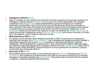 Inteligencia artificial  [ editar ] Web 3.0 también ha sido utilizada para describir el camino evolutivo de la red que conduce a la inteligencia artificial. Algunos  escépticos  lo ven como una visión inalcanzable. Sin embargo, compañías como  IBM  y  Google  están implementando nuevas tecnologías que cosechan información sorprendente, como el hecho de hacer predicciones de canciones que serán un éxito, tomando como base información de las webs de música de la Universidad. Existe también un debate sobre si la fuerza conductora tras Web 3.0 serán los sistemas inteligentes, o si la  inteligencia  vendrá de una forma más orgánica, es decir, de sistemas de  inteligencia humana , a través de servicios colaborativos como  del.icio.us ,  Flickr  y  Digg , que extraen el sentido y el orden de la red existente y cómo la gente interactúa con ella. Web semántica y SOA  [ editar ] En relación con la dirección de la inteligencia artificial, la Web 3.0 podría ser la realización y extensión del concepto de la “ Web semántica ”. Las investigaciones académicas están dirigidas a desarrollar programas que puedan  razonar , basados en descripciones lógicas y agentes inteligentes. Dichas aplicaciones, pueden llevar a cabo razonamientos lógicos utilizando reglas que expresan relaciones lógicas entre conceptos y datos en la red. 3   Sramana Mitra  difiere con la idea de que la "Web Semántica" será la esencia de la nueva generación de Internet y propone una fórmula para encapsular Web 3. 4 Evolución al 3D  [ editar ] Otro posible camino para la Web 3.0 es la dirección hacia la  visión 3D , liderada por el  Web 3D  Consortium . Esto implicaría la transformación de la Web en una serie de espacios 3D, llevando más lejos el concepto propuesto por  Second   Life . 5  Esto podría abrir nuevas formas de conectar y colaborar, utilizando espacios tridimensionales 
