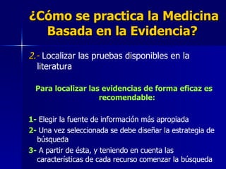 ¿Cómo se practica la Medicina Basada en la Evidencia?   2.-   Localizar las pruebas disponibles en la literatura  Para localizar las evidencias de forma eficaz es recomendable:   1-  Elegir la fuente de información más apropiada 2-  Una vez seleccionada se debe diseñar la estrategia de búsqueda  3-  A partir de ésta, y teniendo en cuenta las características de cada recurso comenzar la búsqueda   