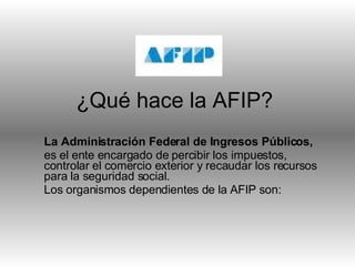 ¿Qué hace la AFIP? La Administración Federal de Ingresos Públicos, es el ente encargado de percibir los impuestos, controlar el comercio exterior y recaudar los recursos para la seguridad social. Los organismos dependientes de la AFIP son: 